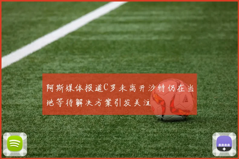 阿斯媒体报道C罗未离开沙特仍在当地等待解决方案引发关注