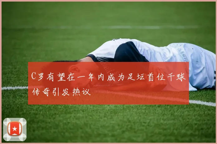 C罗有望在一年内成为足坛首位千球传奇引发热议