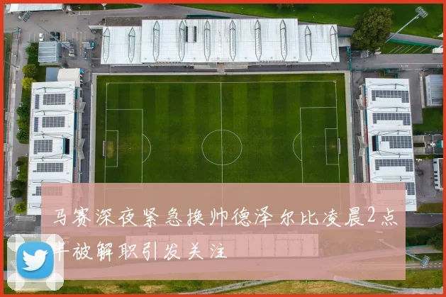马赛深夜紧急换帅德泽尔比凌晨2点半被解职引发关注