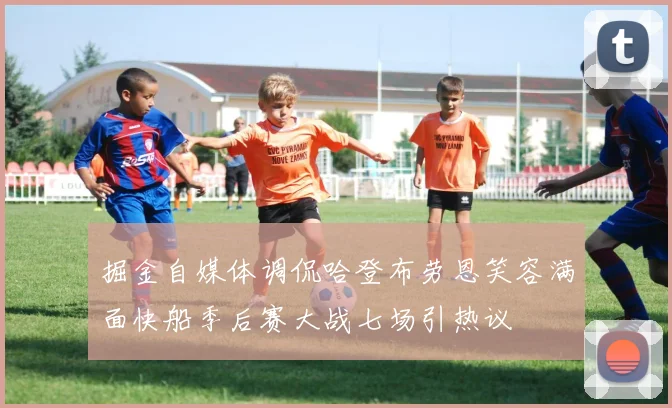 掘金自媒体调侃哈登布劳恩笑容满面快船季后赛大战七场引热议