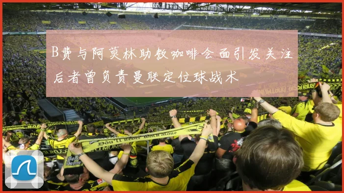 B费与阿莫林助教咖啡会面引发关注后者曾负责曼联定位球战术