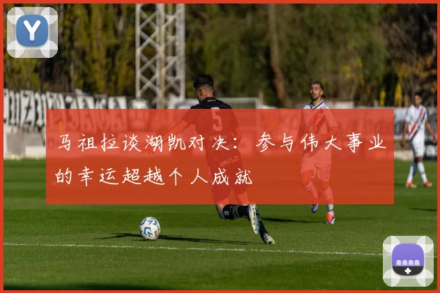 马祖拉谈湖凯对决：参与伟大事业的幸运超越个人成就