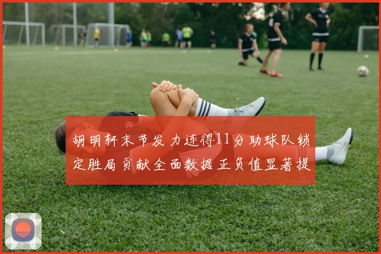 胡明轩末节发力连得11分助球队锁定胜局贡献全面数据正负值显著提升