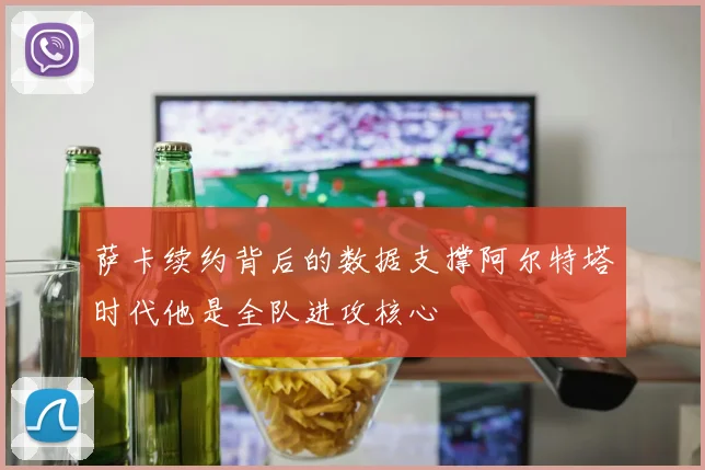 萨卡续约背后的数据支撑阿尔特塔时代他是全队进攻核心