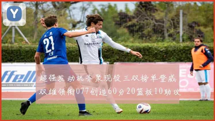 超强发动机齐聚现役三双榜单登威双雄领衔077创造60分20篮板10助攻奇迹