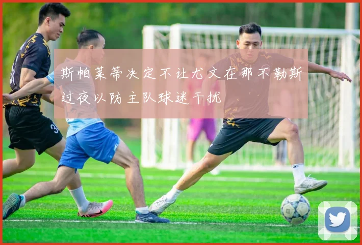 斯帕莱蒂决定不让尤文在那不勒斯过夜以防主队球迷干扰