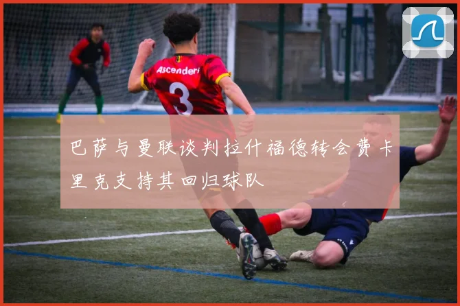 巴萨与曼联谈判拉什福德转会费卡里克支持其回归球队