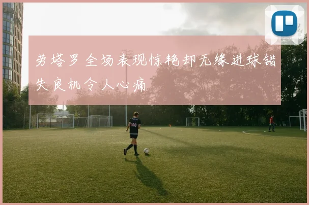 劳塔罗全场表现惊艳却无缘进球错失良机令人心痛