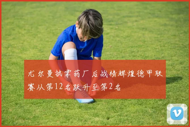 尤尔曼执掌药厂后战绩辉煌德甲联赛从第12名跃升至第2名