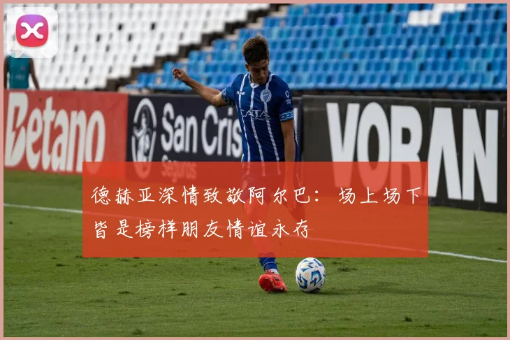 德赫亚深情致敬阿尔巴：场上场下皆是榜样朋友情谊永存