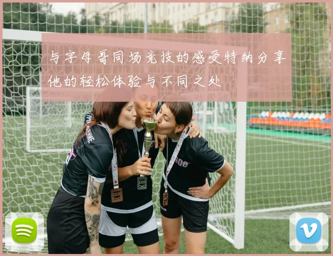 与字母哥同场竞技的感受特纳分享他的轻松体验与不同之处