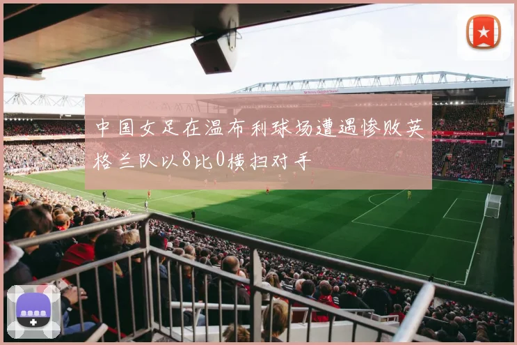 中国女足在温布利球场遭遇惨败英格兰队以8比0横扫对手