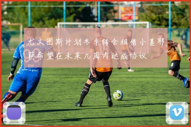 尤文图斯计划冬季转会租借小基耶萨希望在未来几周内达成协议