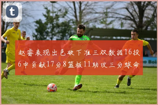 赵睿表现出色砍下准三双数据16投6中贡献17分8篮板11助攻三分球命中率高达385