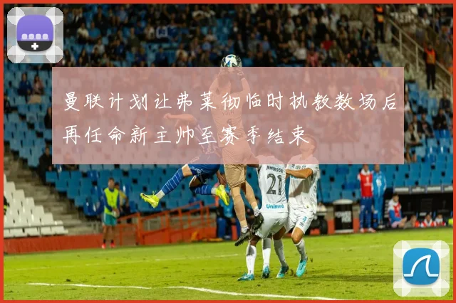 曼联计划让弗莱彻临时执教数场后再任命新主帅至赛季结束