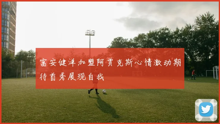 富安健洋加盟阿贾克斯心情激动期待首秀展现自我