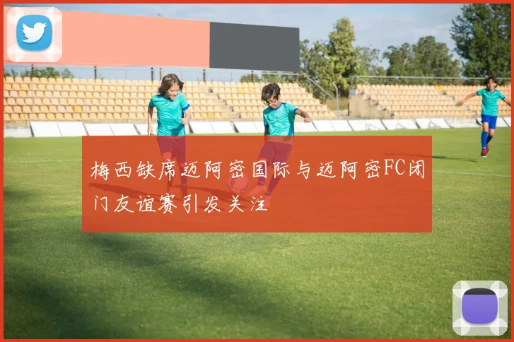 梅西缺席迈阿密国际与迈阿密FC闭门友谊赛引发关注