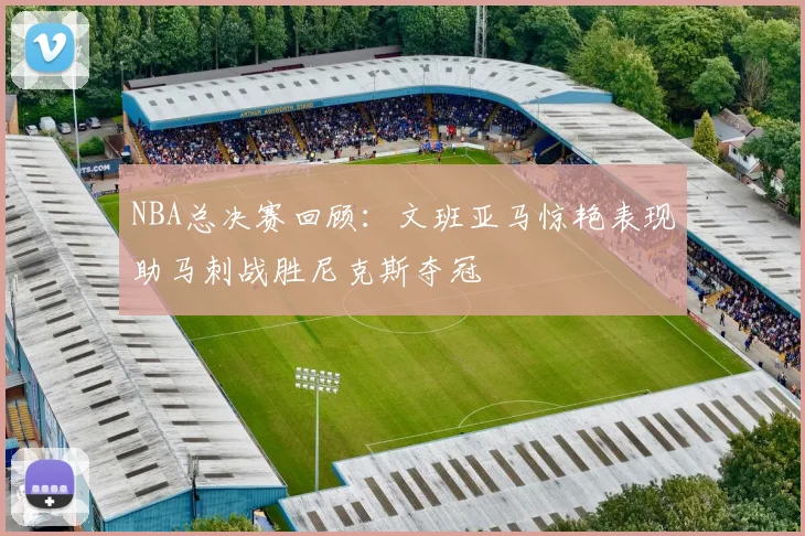 NBA总决赛回顾：文班亚马惊艳表现助马刺战胜尼克斯夺冠