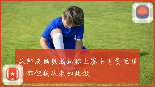 瓜帅谈执教成就称上赛季可责怪俱乐部但我从未如此做