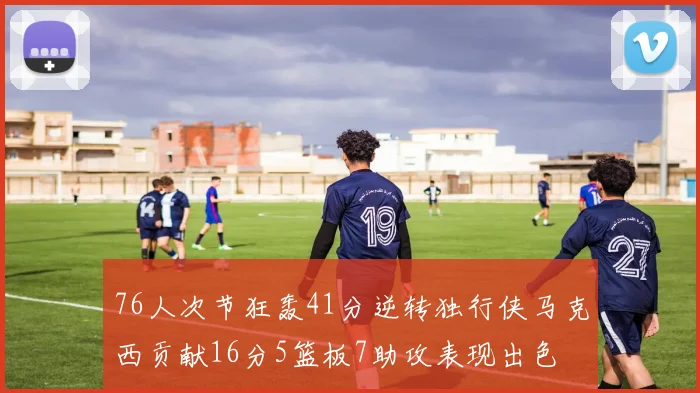 76人次节狂轰41分逆转独行侠马克西贡献16分5篮板7助攻表现出色
