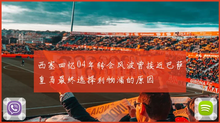 西塞回忆04年转会风波曾接近巴萨皇马最终选择利物浦的原因
