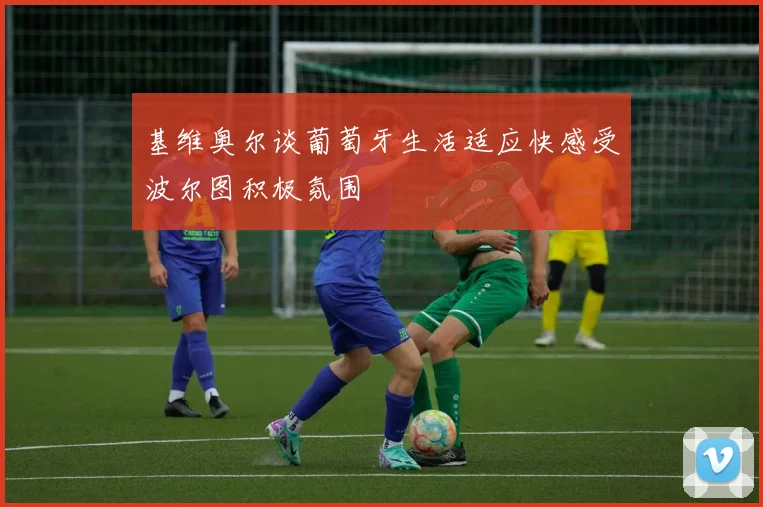 基维奥尔谈葡萄牙生活适应快感受波尔图积极氛围