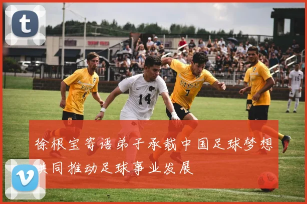 徐根宝寄语弟子承载中国足球梦想共同推动足球事业发展