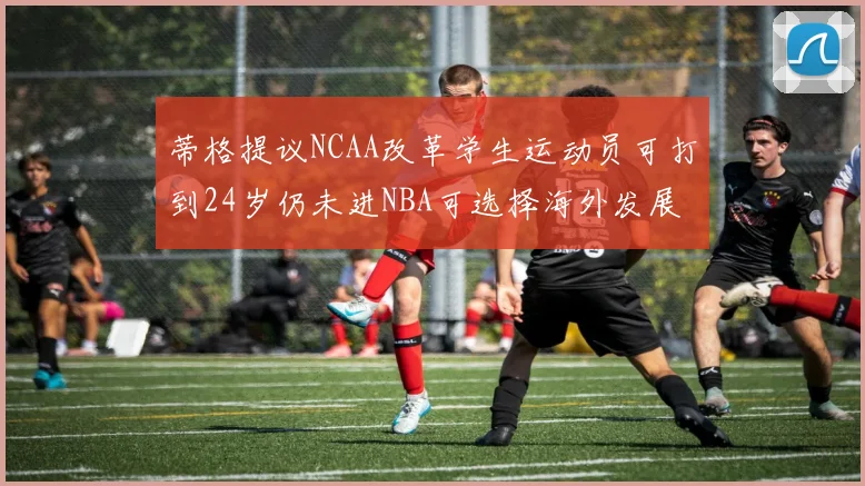 蒂格提议NCAA改革学生运动员可打到24岁仍未进NBA可选择海外发展