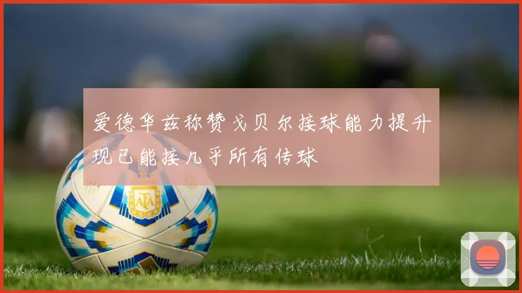 爱德华兹称赞戈贝尔接球能力提升现已能接几乎所有传球