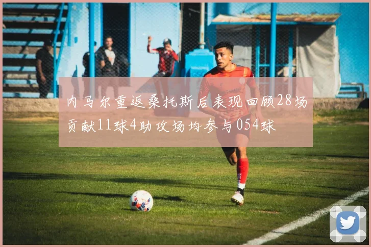 内马尔重返桑托斯后表现回顾28场贡献11球4助攻场均参与054球