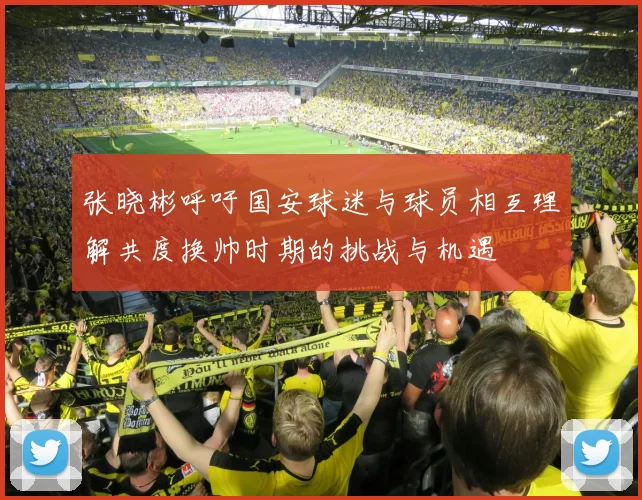 张晓彬呼吁国安球迷与球员相互理解共度换帅时期的挑战与机遇